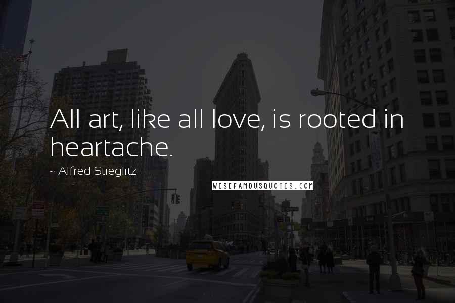 Alfred Stieglitz Quotes: All art, like all love, is rooted in heartache.