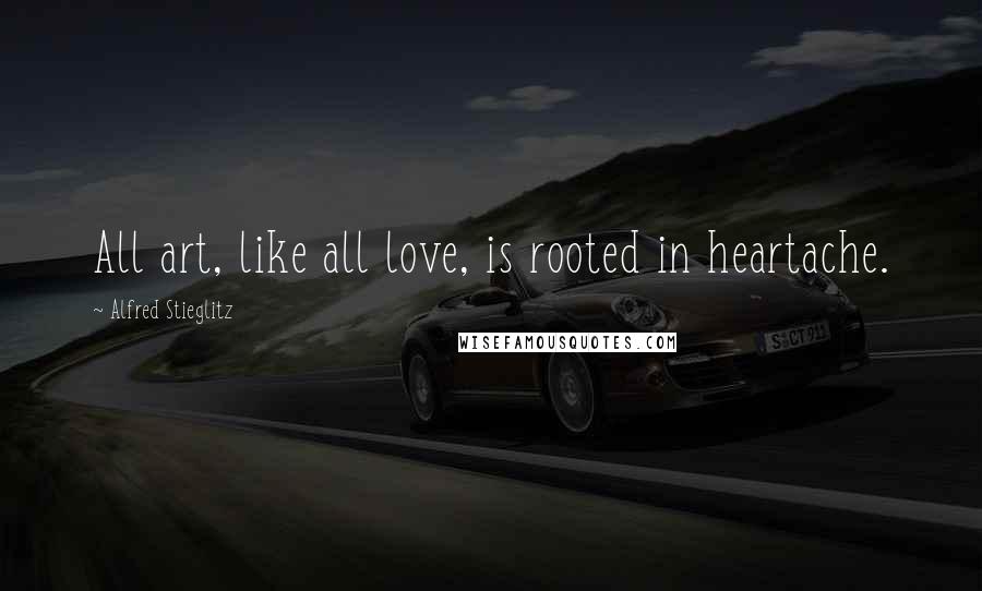 Alfred Stieglitz Quotes: All art, like all love, is rooted in heartache.