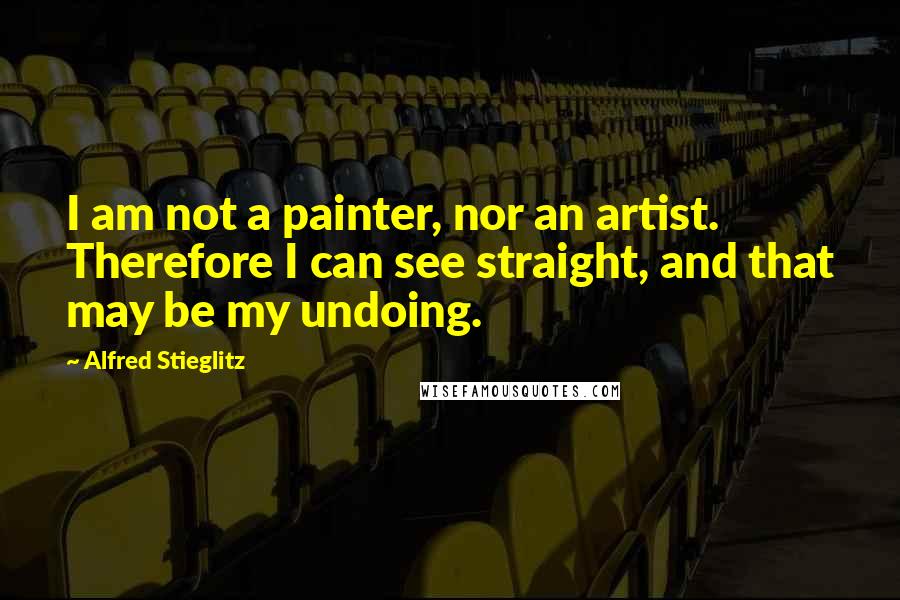 Alfred Stieglitz Quotes: I am not a painter, nor an artist. Therefore I can see straight, and that may be my undoing.