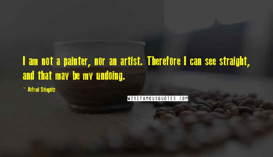 Alfred Stieglitz Quotes: I am not a painter, nor an artist. Therefore I can see straight, and that may be my undoing.