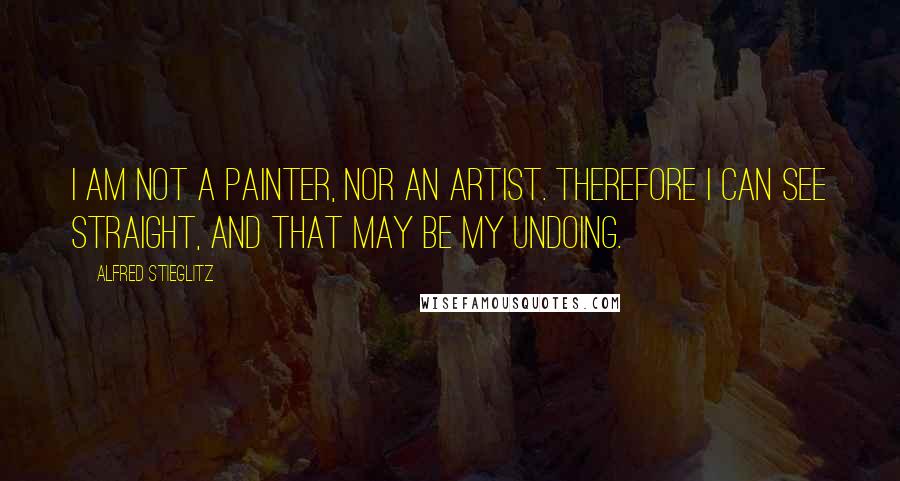 Alfred Stieglitz Quotes: I am not a painter, nor an artist. Therefore I can see straight, and that may be my undoing.