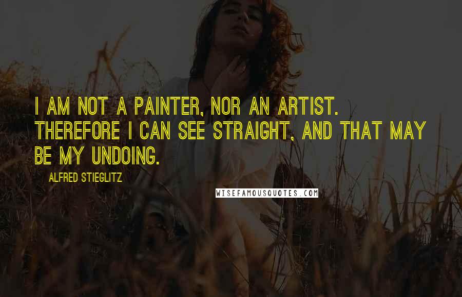 Alfred Stieglitz Quotes: I am not a painter, nor an artist. Therefore I can see straight, and that may be my undoing.
