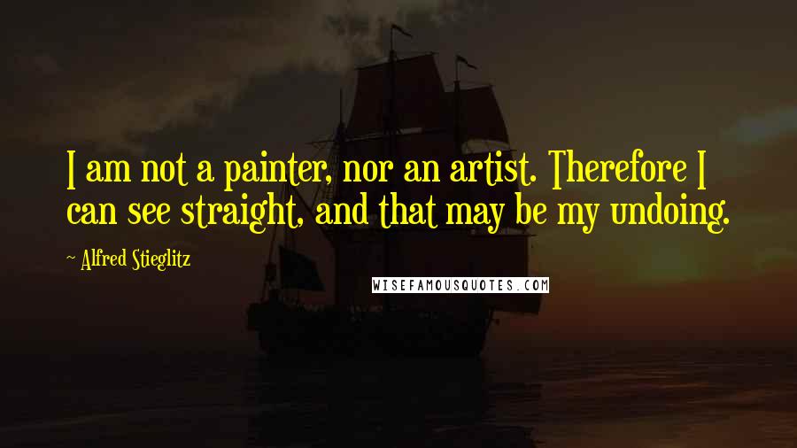 Alfred Stieglitz Quotes: I am not a painter, nor an artist. Therefore I can see straight, and that may be my undoing.