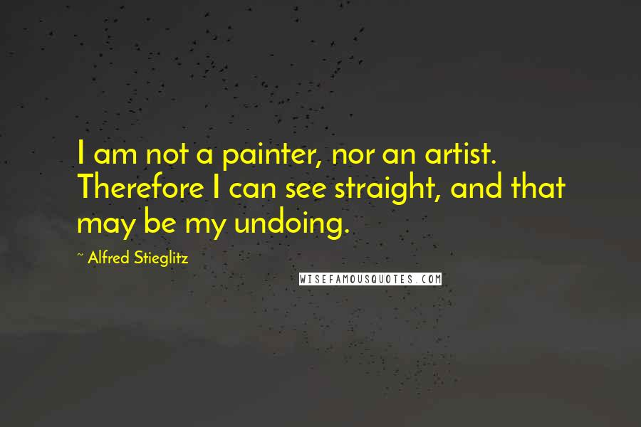 Alfred Stieglitz Quotes: I am not a painter, nor an artist. Therefore I can see straight, and that may be my undoing.