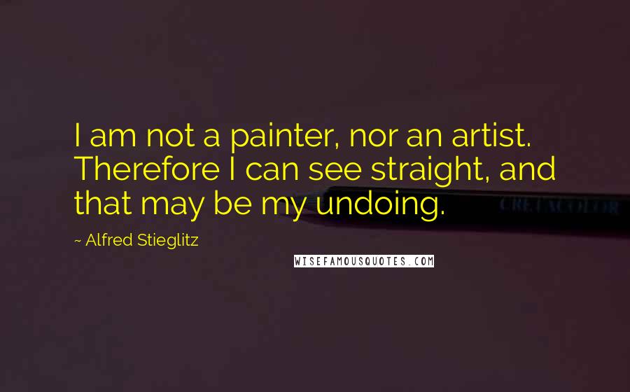 Alfred Stieglitz Quotes: I am not a painter, nor an artist. Therefore I can see straight, and that may be my undoing.