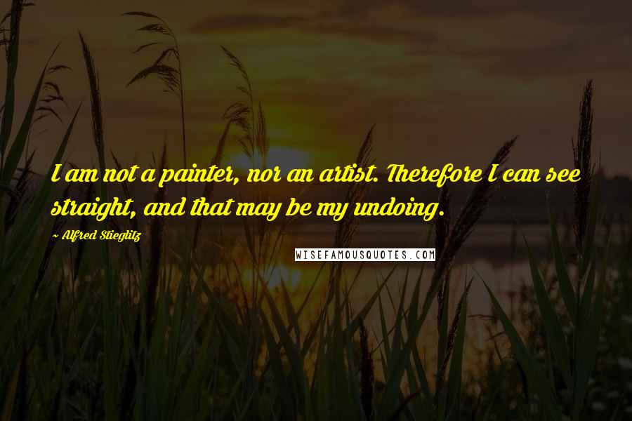 Alfred Stieglitz Quotes: I am not a painter, nor an artist. Therefore I can see straight, and that may be my undoing.