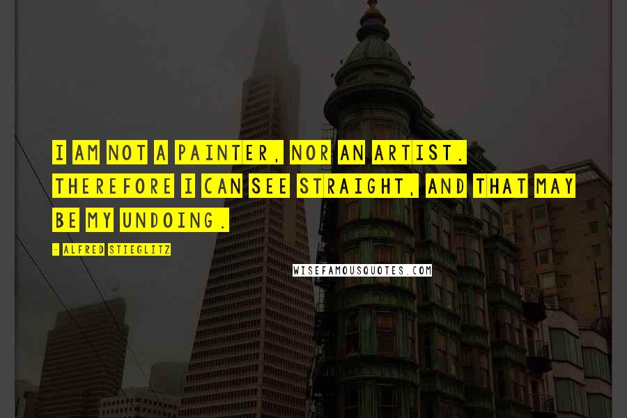 Alfred Stieglitz Quotes: I am not a painter, nor an artist. Therefore I can see straight, and that may be my undoing.