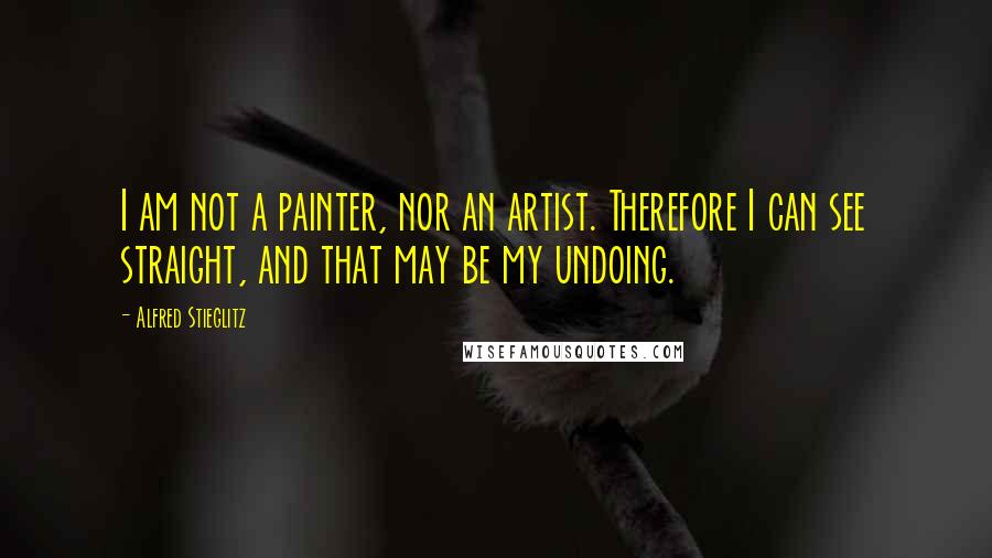Alfred Stieglitz Quotes: I am not a painter, nor an artist. Therefore I can see straight, and that may be my undoing.