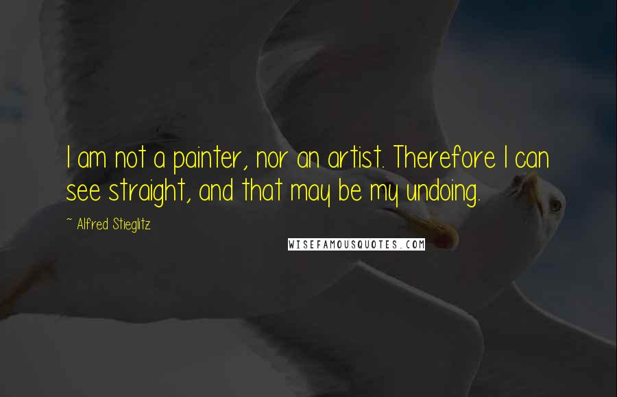 Alfred Stieglitz Quotes: I am not a painter, nor an artist. Therefore I can see straight, and that may be my undoing.