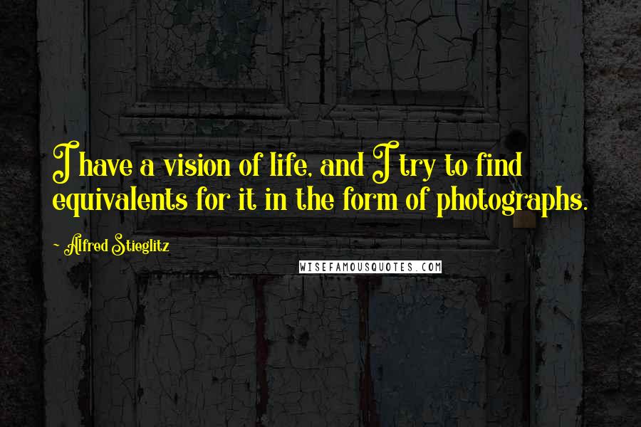 Alfred Stieglitz Quotes: I have a vision of life, and I try to find equivalents for it in the form of photographs.