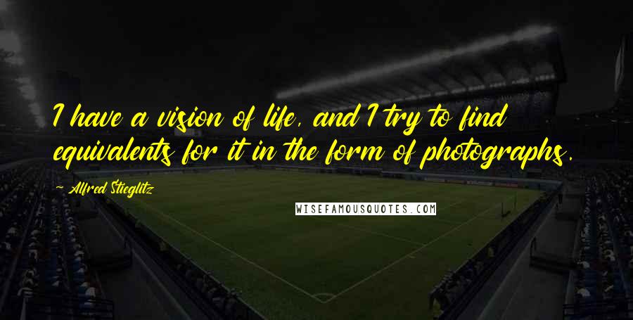 Alfred Stieglitz Quotes: I have a vision of life, and I try to find equivalents for it in the form of photographs.