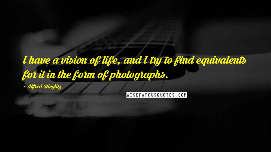 Alfred Stieglitz Quotes: I have a vision of life, and I try to find equivalents for it in the form of photographs.