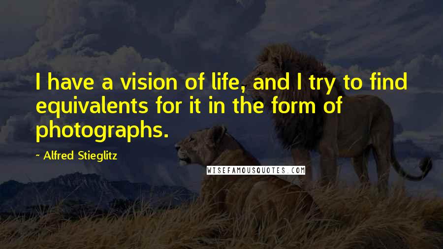 Alfred Stieglitz Quotes: I have a vision of life, and I try to find equivalents for it in the form of photographs.