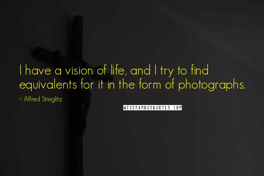 Alfred Stieglitz Quotes: I have a vision of life, and I try to find equivalents for it in the form of photographs.