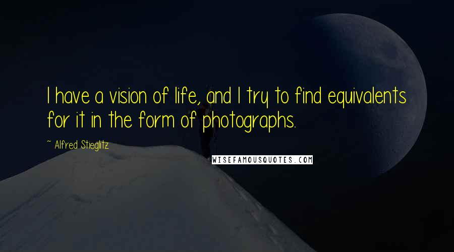 Alfred Stieglitz Quotes: I have a vision of life, and I try to find equivalents for it in the form of photographs.