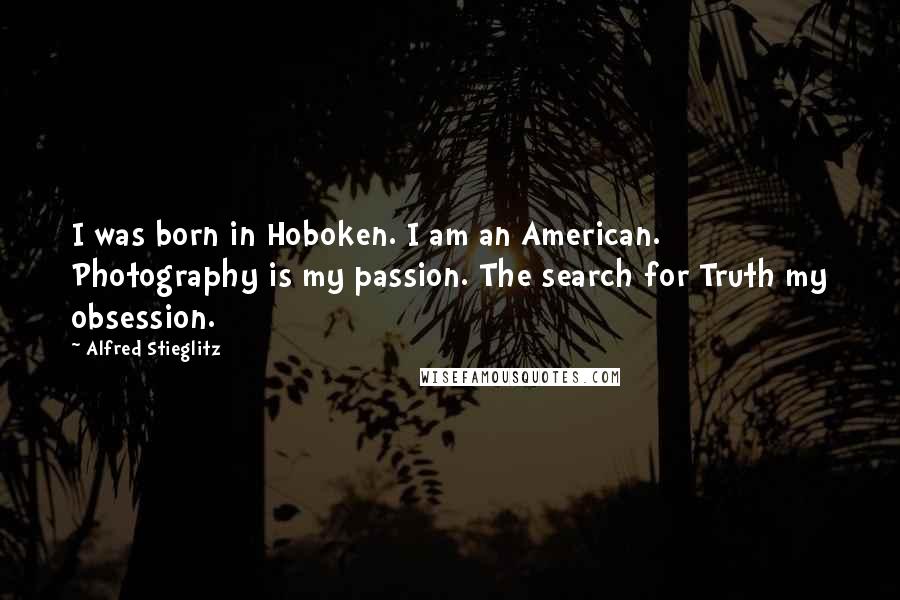 Alfred Stieglitz Quotes: I was born in Hoboken. I am an American. Photography is my passion. The search for Truth my obsession.