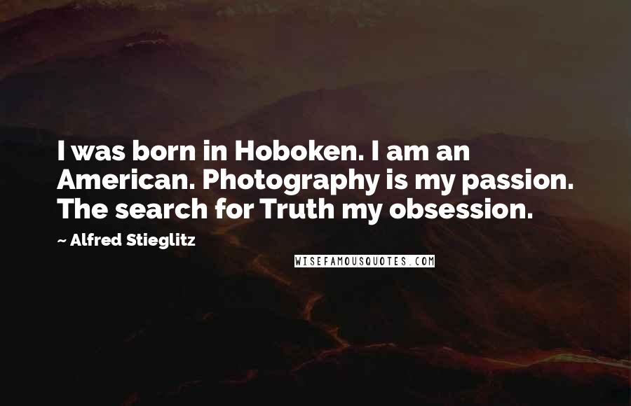 Alfred Stieglitz Quotes: I was born in Hoboken. I am an American. Photography is my passion. The search for Truth my obsession.