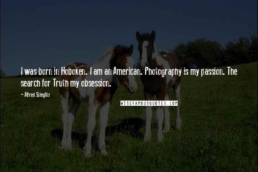 Alfred Stieglitz Quotes: I was born in Hoboken. I am an American. Photography is my passion. The search for Truth my obsession.