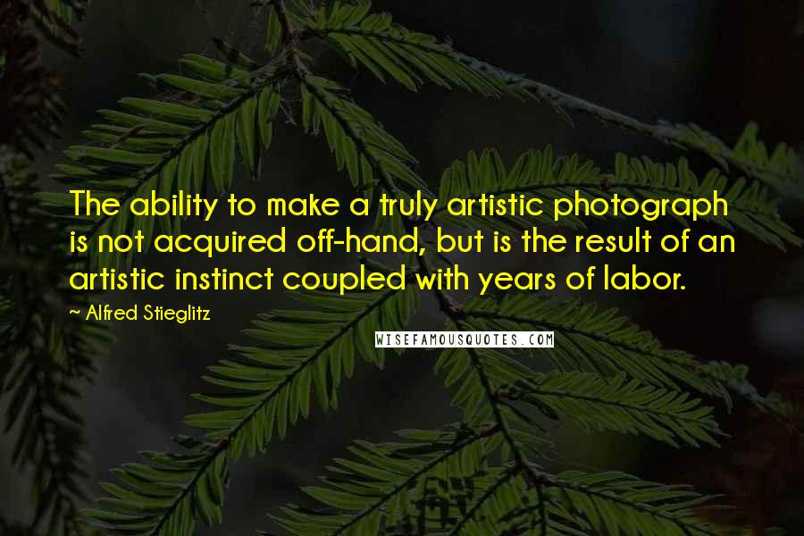 Alfred Stieglitz Quotes: The ability to make a truly artistic photograph is not acquired off-hand, but is the result of an artistic instinct coupled with years of labor.
