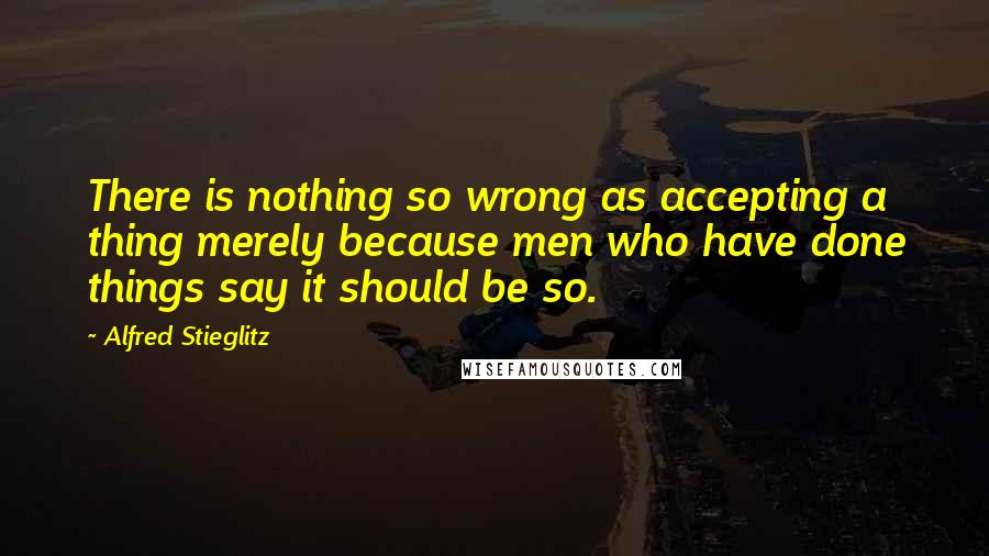 Alfred Stieglitz Quotes: There is nothing so wrong as accepting a thing merely because men who have done things say it should be so.