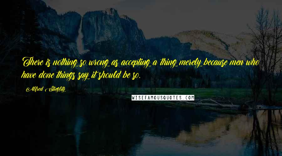 Alfred Stieglitz Quotes: There is nothing so wrong as accepting a thing merely because men who have done things say it should be so.