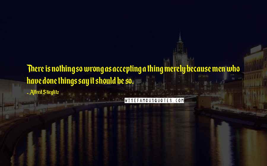 Alfred Stieglitz Quotes: There is nothing so wrong as accepting a thing merely because men who have done things say it should be so.