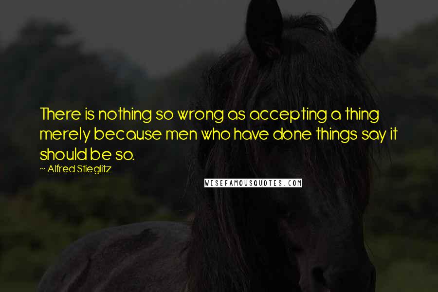 Alfred Stieglitz Quotes: There is nothing so wrong as accepting a thing merely because men who have done things say it should be so.