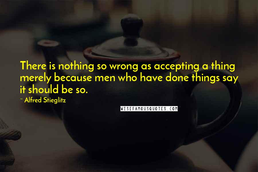 Alfred Stieglitz Quotes: There is nothing so wrong as accepting a thing merely because men who have done things say it should be so.