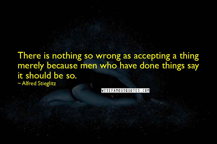 Alfred Stieglitz Quotes: There is nothing so wrong as accepting a thing merely because men who have done things say it should be so.