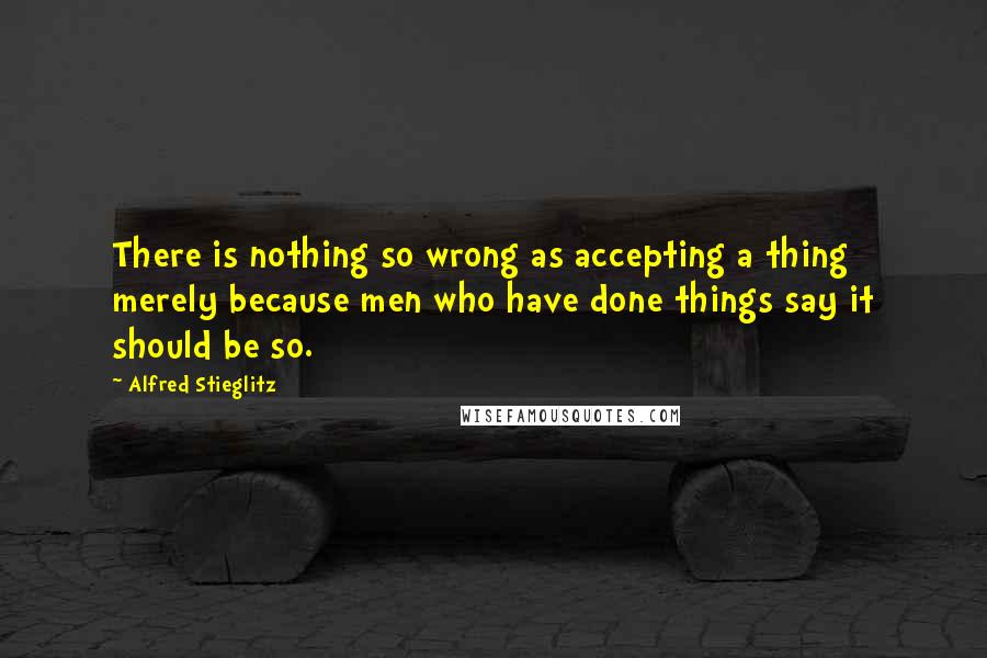 Alfred Stieglitz Quotes: There is nothing so wrong as accepting a thing merely because men who have done things say it should be so.