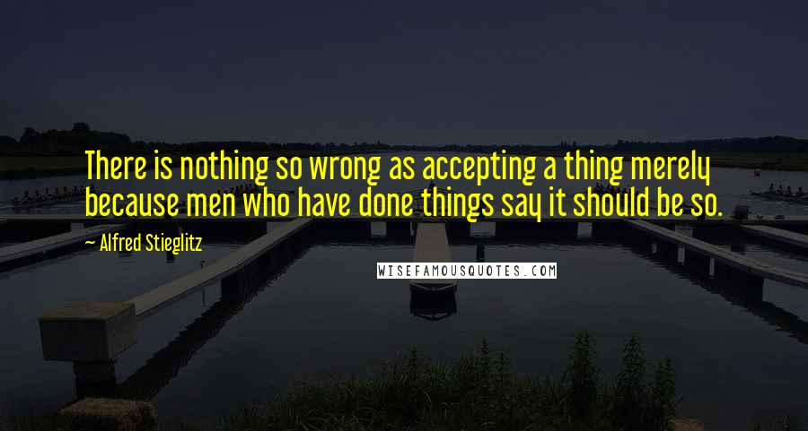 Alfred Stieglitz Quotes: There is nothing so wrong as accepting a thing merely because men who have done things say it should be so.