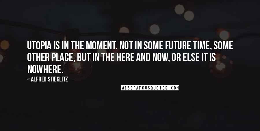 Alfred Stieglitz Quotes: Utopia is in the moment. Not in some future time, some other place, but in the here and now, or else it is nowhere.