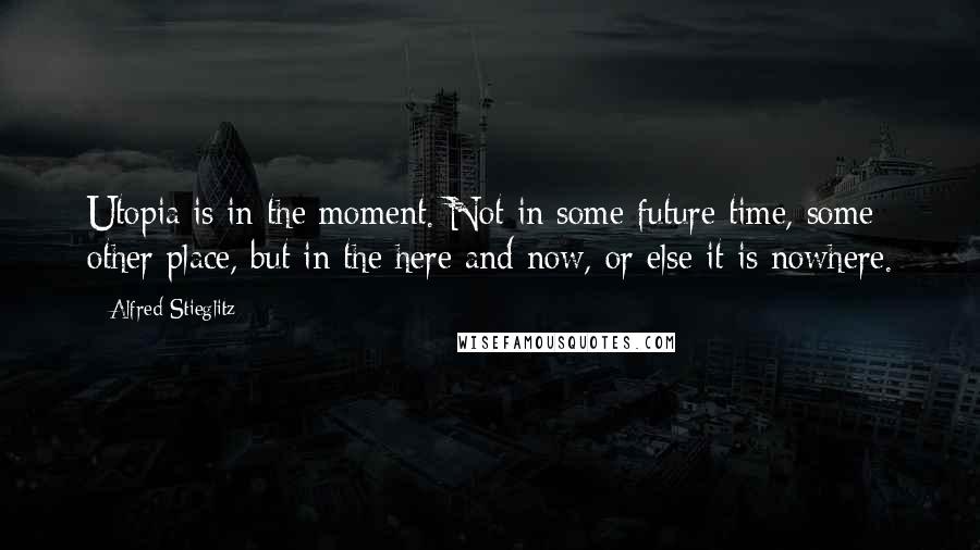 Alfred Stieglitz Quotes: Utopia is in the moment. Not in some future time, some other place, but in the here and now, or else it is nowhere.