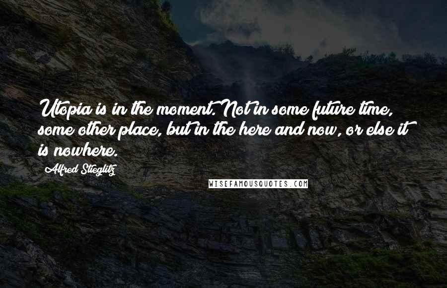 Alfred Stieglitz Quotes: Utopia is in the moment. Not in some future time, some other place, but in the here and now, or else it is nowhere.