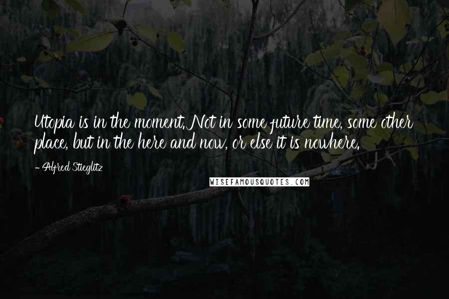 Alfred Stieglitz Quotes: Utopia is in the moment. Not in some future time, some other place, but in the here and now, or else it is nowhere.