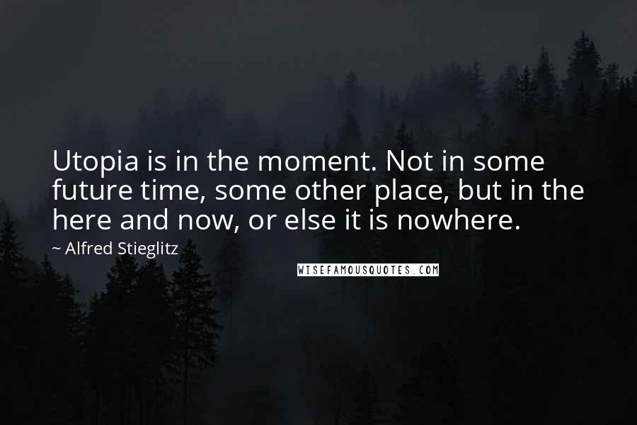 Alfred Stieglitz Quotes: Utopia is in the moment. Not in some future time, some other place, but in the here and now, or else it is nowhere.