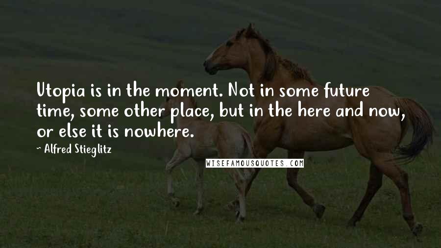 Alfred Stieglitz Quotes: Utopia is in the moment. Not in some future time, some other place, but in the here and now, or else it is nowhere.