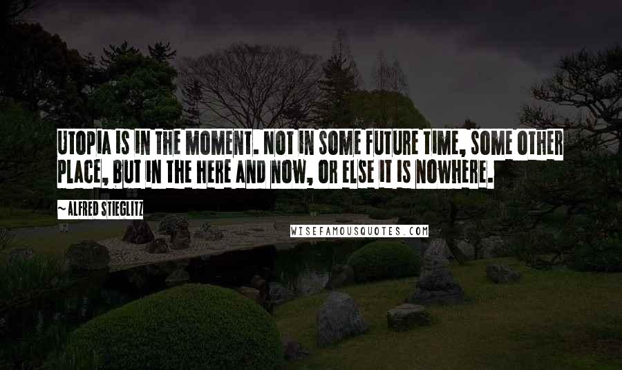 Alfred Stieglitz Quotes: Utopia is in the moment. Not in some future time, some other place, but in the here and now, or else it is nowhere.