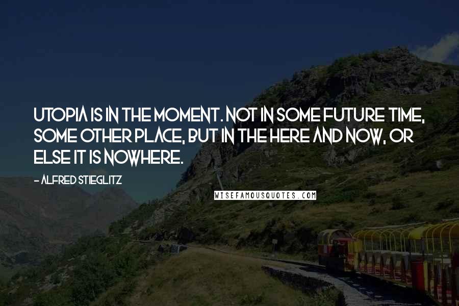 Alfred Stieglitz Quotes: Utopia is in the moment. Not in some future time, some other place, but in the here and now, or else it is nowhere.