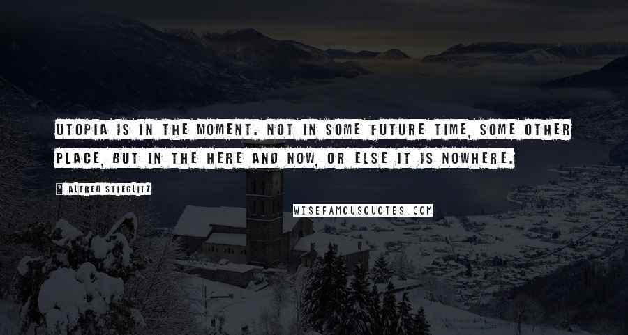 Alfred Stieglitz Quotes: Utopia is in the moment. Not in some future time, some other place, but in the here and now, or else it is nowhere.