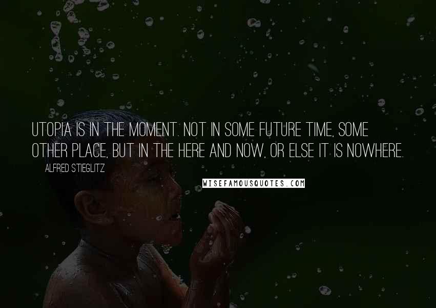 Alfred Stieglitz Quotes: Utopia is in the moment. Not in some future time, some other place, but in the here and now, or else it is nowhere.