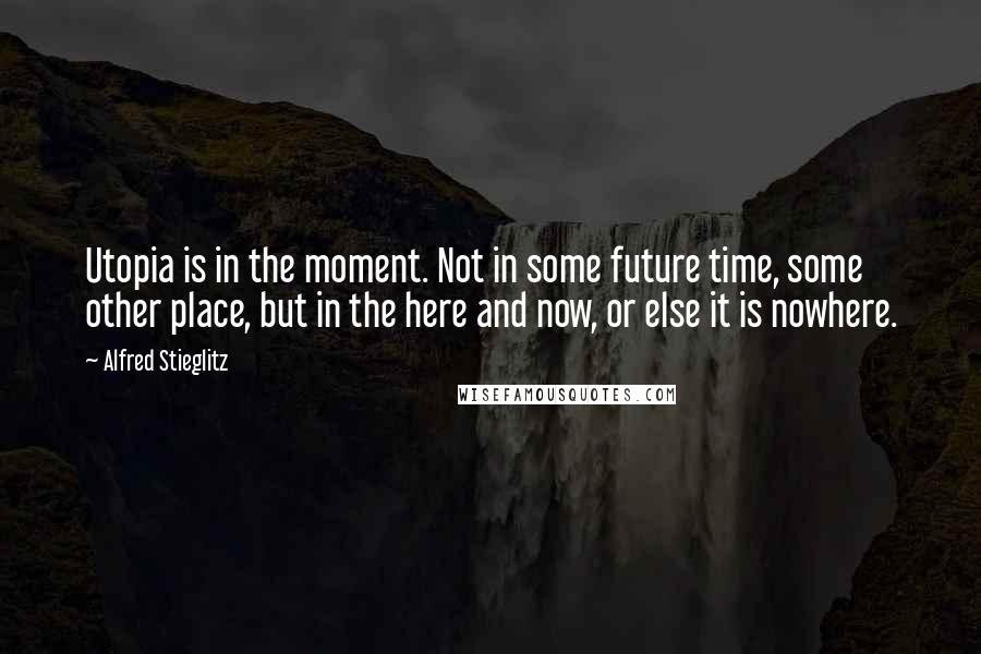 Alfred Stieglitz Quotes: Utopia is in the moment. Not in some future time, some other place, but in the here and now, or else it is nowhere.