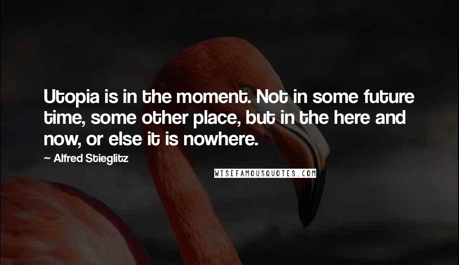 Alfred Stieglitz Quotes: Utopia is in the moment. Not in some future time, some other place, but in the here and now, or else it is nowhere.