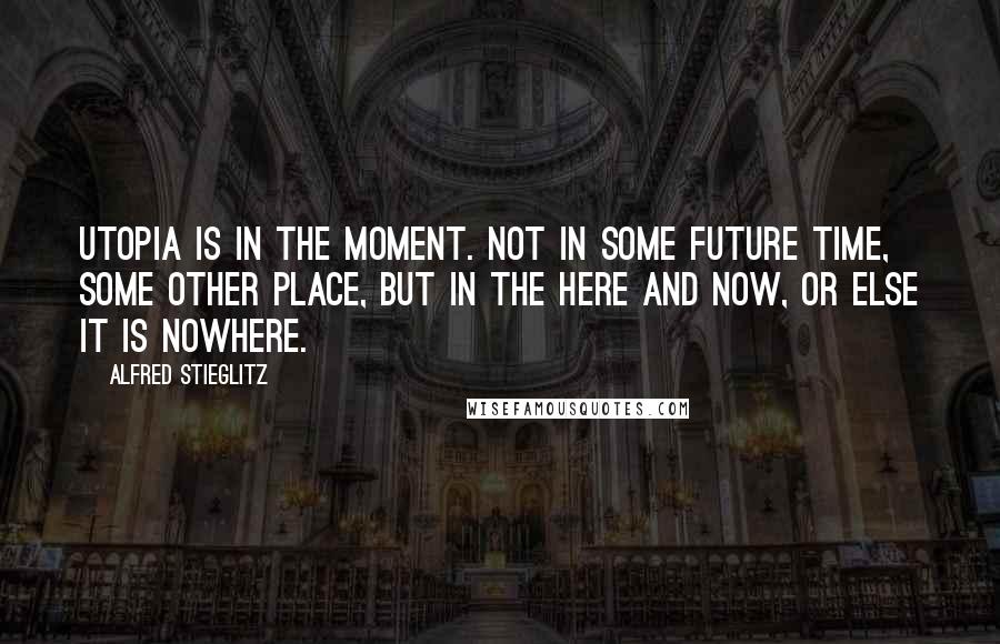 Alfred Stieglitz Quotes: Utopia is in the moment. Not in some future time, some other place, but in the here and now, or else it is nowhere.