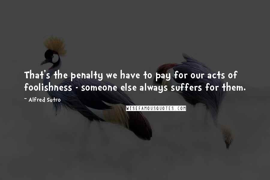 Alfred Sutro Quotes: That's the penalty we have to pay for our acts of foolishness - someone else always suffers for them.