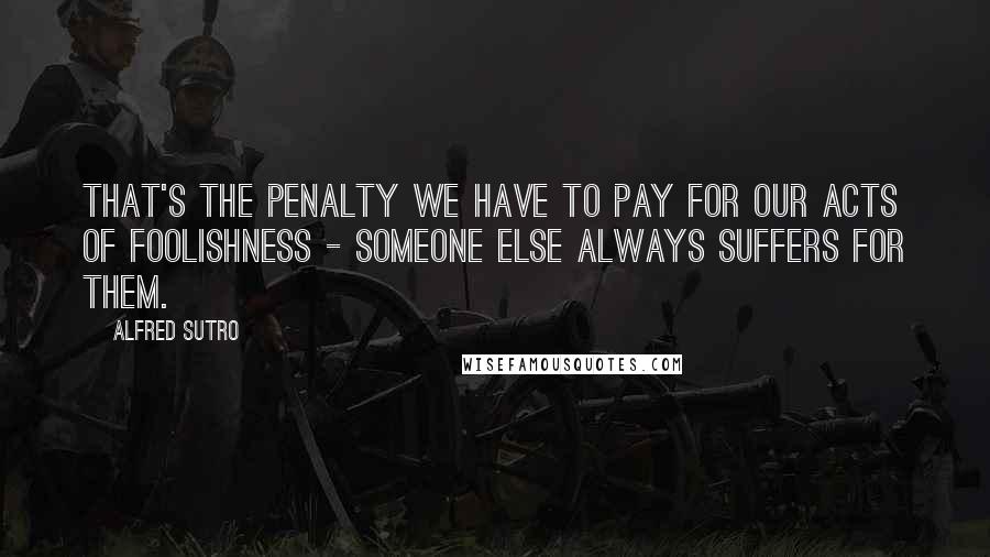 Alfred Sutro Quotes: That's the penalty we have to pay for our acts of foolishness - someone else always suffers for them.