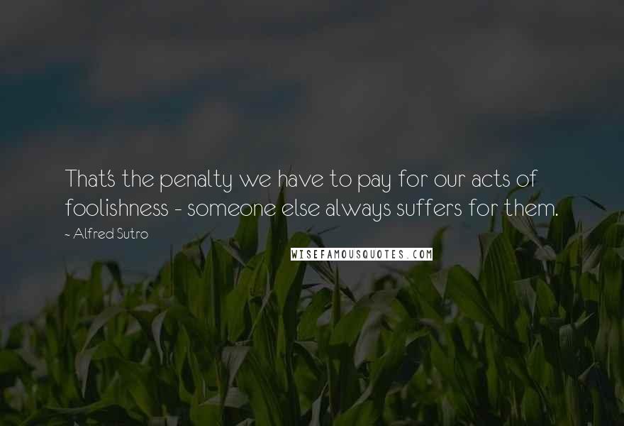 Alfred Sutro Quotes: That's the penalty we have to pay for our acts of foolishness - someone else always suffers for them.