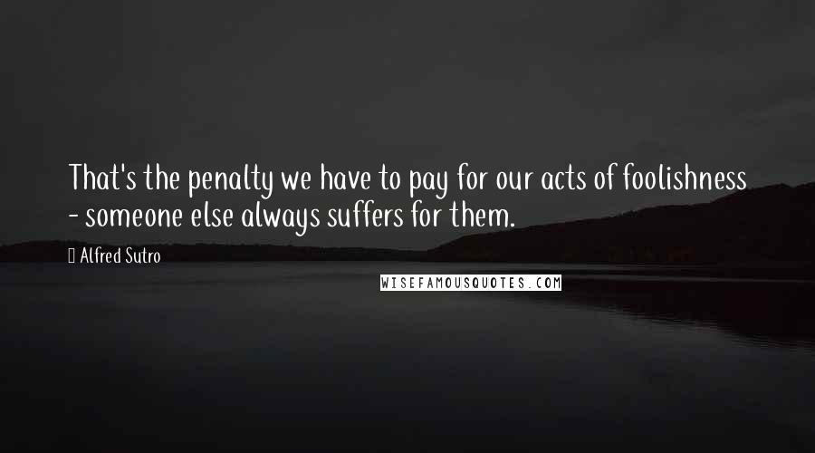 Alfred Sutro Quotes: That's the penalty we have to pay for our acts of foolishness - someone else always suffers for them.