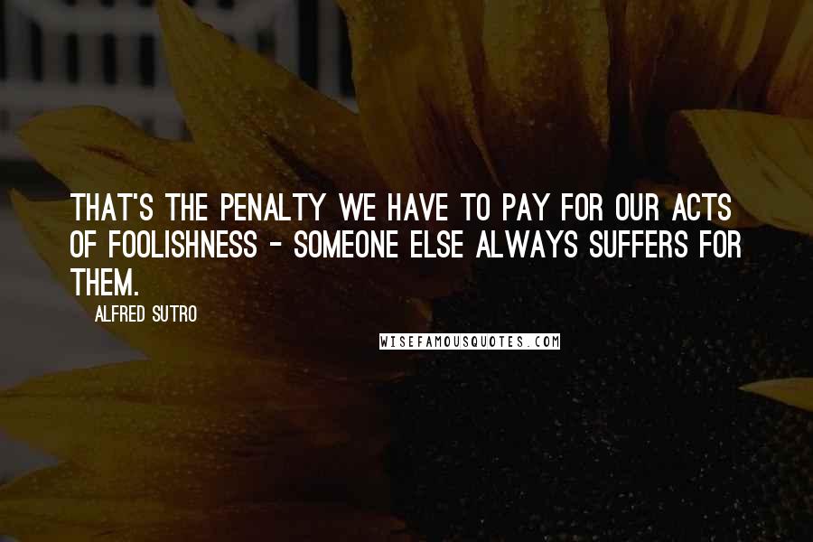 Alfred Sutro Quotes: That's the penalty we have to pay for our acts of foolishness - someone else always suffers for them.
