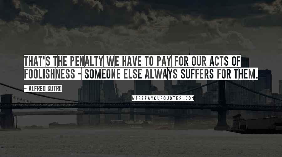 Alfred Sutro Quotes: That's the penalty we have to pay for our acts of foolishness - someone else always suffers for them.